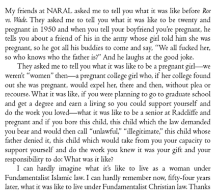 My friends at NARAL asked me to tell you what it was like before Roe vs. Wade. They asked me to tell you what it was like to be twenty and pregnant in 1950 and when you tell your boyfriend you're pregnant, he tells you about a friend of his in the army whose girl told him she was pregnant, so he got all his buddies to come and say, “We all fucked her, so who knows who the father is?” And he laughs at the good joke.

They asked me to tell you what it was like to be a pregnant girl—we weren't “women” then—a pregnant college girl who, if her college found out she was pregnant, would expel her, there and then, without plea or recourse. What it was like, if you were planning to go to graduate school and get a degree and earn a living so you could support yourself and do the work you loved—what it was like to be a senior at Radcliffe and pregnant and if you bore this child, this child which the law demanded you bear and would then call “unlawful,” “illegitimate,” this child whose father denied it, this child which would take from you your capacity to support yourself and do the work you knew it was your gift and your responsibility to do: What was it like?

I can hardly imagine what its like to live as a woman under Fundamentalist Islamic law. I can hardly remember now, fifty-four years later, what it was like to live under Fundamentalist Christian law. Thanks