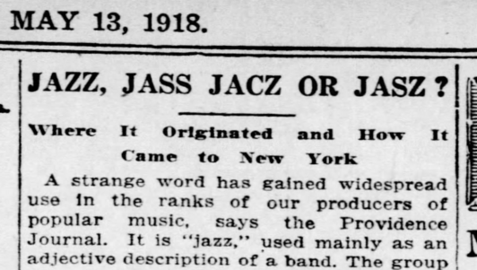 JAZZ, JASS, JACZ OR JASZ?
Where It Originated and How It Came to New York
A strange word has gained widespread use in the ranks of our producers of popular music, says the Providence Journal. It is "jazz," used mainly as an adjective description of a band.
--The Burlington Free Press, 13 May 1918