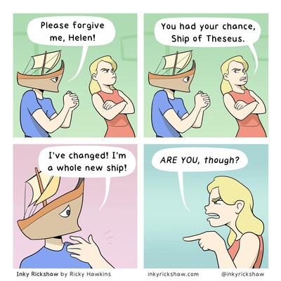 ship of theseus relationship joke. ship goes “please forgive me, Helen!” helen replies “You had your chance, Ship of Theseus.” ship responds “I’ve changed! I’m a whole new shop!” and Helen narrows her eyes and points while saying, suspiciously, “ARE YOU, though?”