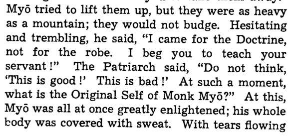 Myo tried to lift them up, but they were as heavy as a mountain; they would not budge. Hesitating and trembling,he said, “I came for the Doctrine, not for the robe. I beg you to teach your servant!” The Patriarch said, “Do not think, ‘This is good!, This is bad!, At such a moment, what is the Original Self of Monk Myo?” At this, Myo was all at once greatly enlightened; his whole body was covered with sweat. With tears flowing he made obeisance